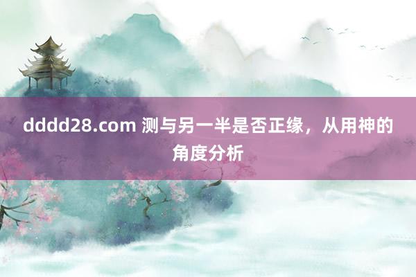 dddd28.com 测与另一半是否正缘，从用神的角度分析