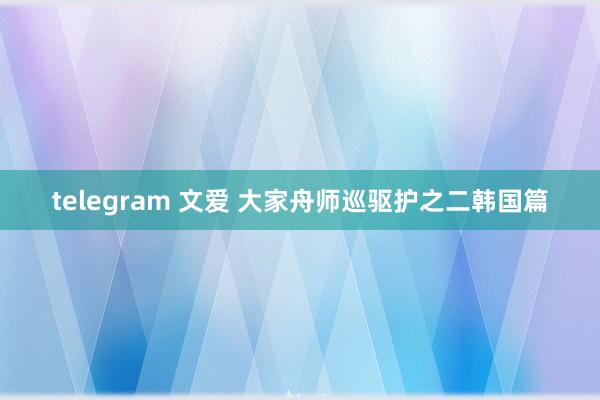 telegram 文爱 大家舟师巡驱护之二韩国篇