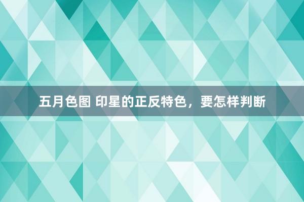 五月色图 印星的正反特色，要怎样判断