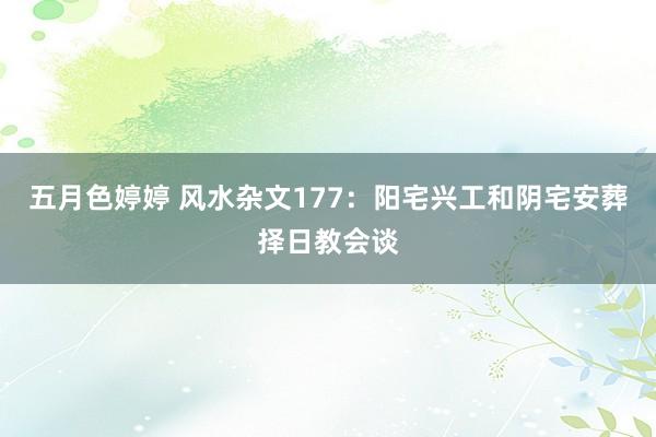 五月色婷婷 风水杂文177：阳宅兴工和阴宅安葬择日教会谈