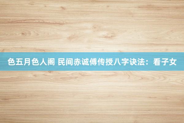 色五月色人阁 民间赤诚傅传授八字诀法：看子女