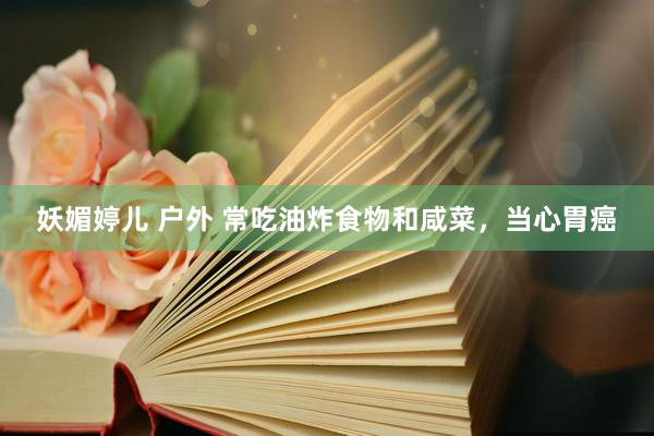 妖媚婷儿 户外 常吃油炸食物和咸菜，当心胃癌