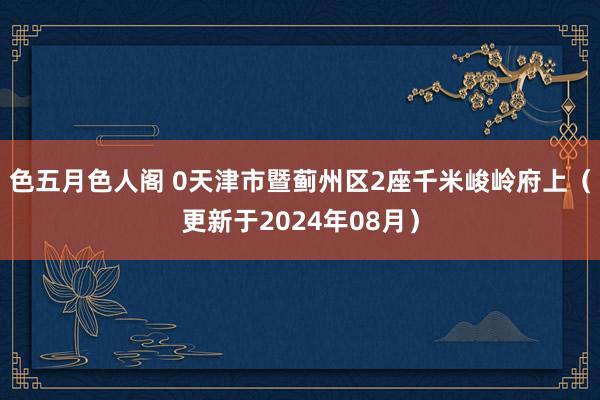 色五月色人阁 0天津市暨蓟州区2座千米峻岭府上（更新于2024年08月）