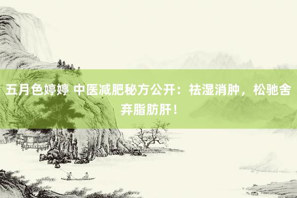 五月色婷婷 中医减肥秘方公开：祛湿消肿，松驰舍弃脂肪肝！