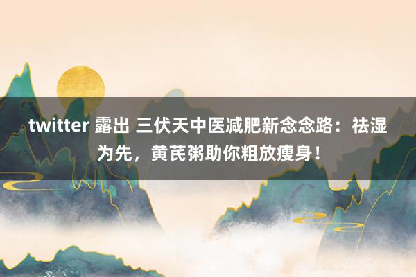 twitter 露出 三伏天中医减肥新念念路：祛湿为先，黄芪粥助你粗放瘦身！