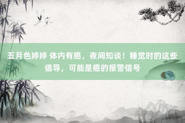 五月色婷婷 体内有癌，夜间知谈！睡觉时的这些倡导，可能是癌的报警信号