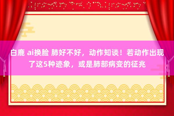 白鹿 ai换脸 肺好不好，动作知谈！若动作出现了这5种迹象，或是肺部病变的征兆
