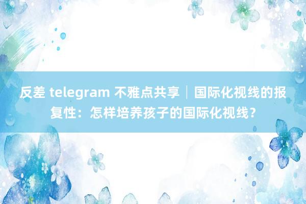反差 telegram 不雅点共享│国际化视线的报复性：怎样培养孩子的国际化视线？