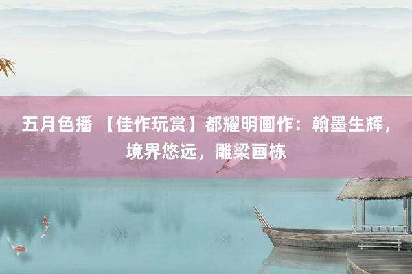 五月色播 【佳作玩赏】都耀明画作：翰墨生辉，境界悠远，雕梁画栋