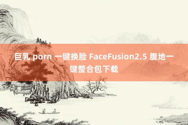 巨乳 porn 一键换脸 FaceFusion2.5 腹地一键整合包下载