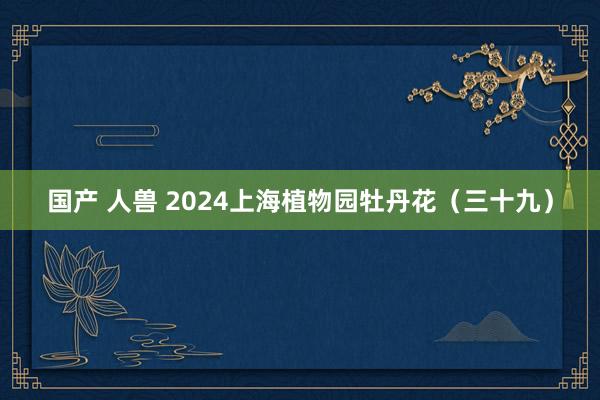 国产 人兽 2024上海植物园牡丹花（三十九）