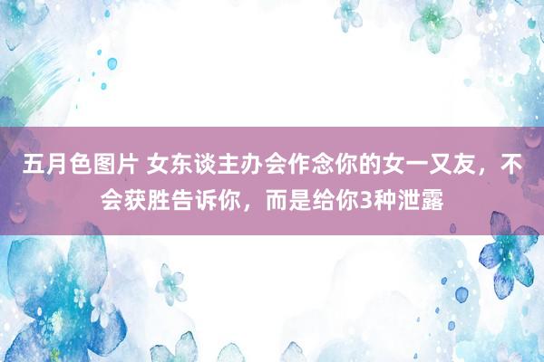 五月色图片 女东谈主办会作念你的女一又友，不会获胜告诉你，而是给你3种泄露