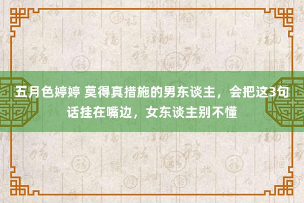五月色婷婷 莫得真措施的男东谈主，会把这3句话挂在嘴边，女东谈主别不懂