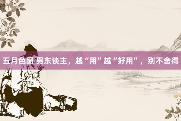 五月色图 男东谈主，越“用”越“好用”，别不舍得