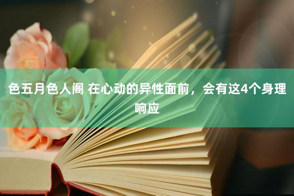 色五月色人阁 在心动的异性面前，会有这4个身理响应