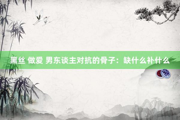 黑丝 做爱 男东谈主对抗的骨子：缺什么补什么
