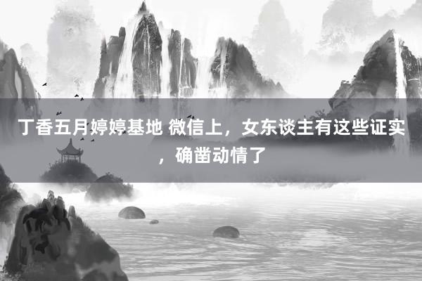 丁香五月婷婷基地 微信上，女东谈主有这些证实，确凿动情了