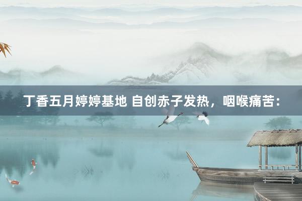 丁香五月婷婷基地 自创赤子发热，咽喉痛苦：