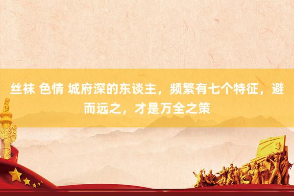 丝袜 色情 城府深的东谈主，频繁有七个特征，避而远之，才是万全之策