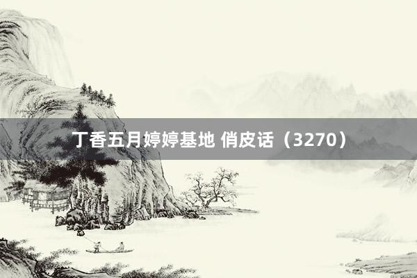 丁香五月婷婷基地 俏皮话（3270）