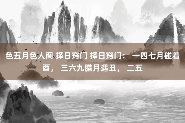 色五月色人阁 择日窍门 择日窍门： 一四七月碰着酉， 三六九腊月遇丑， 二五