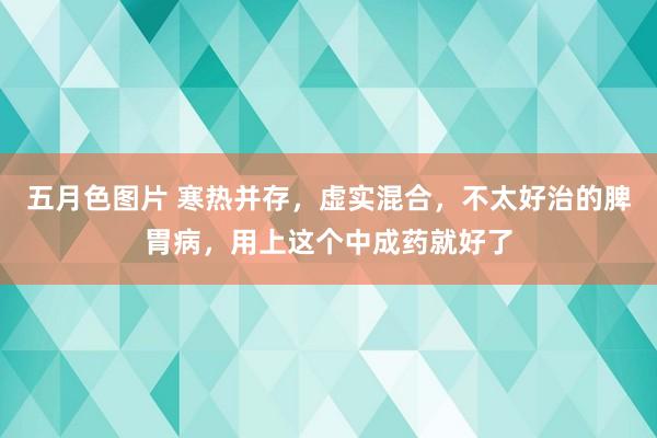 五月色图片 寒热并存，虚实混合，不太好治的脾胃病，用上这个中成药就好了