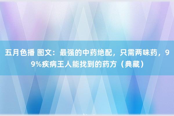 五月色播 图文：最强的中药绝配，只需两味药，99%疾病王人能找到的药方（典藏）