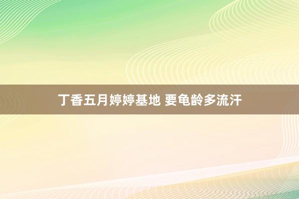 丁香五月婷婷基地 要龟龄多流汗