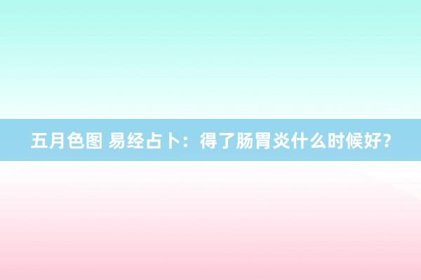 五月色图 易经占卜：得了肠胃炎什么时候好？