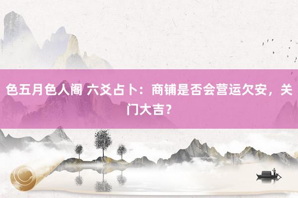 色五月色人阁 六爻占卜：商铺是否会营运欠安，关门大吉？