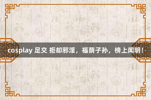 cosplay 足交 拒却邪淫，福荫子孙，榜上闻明！