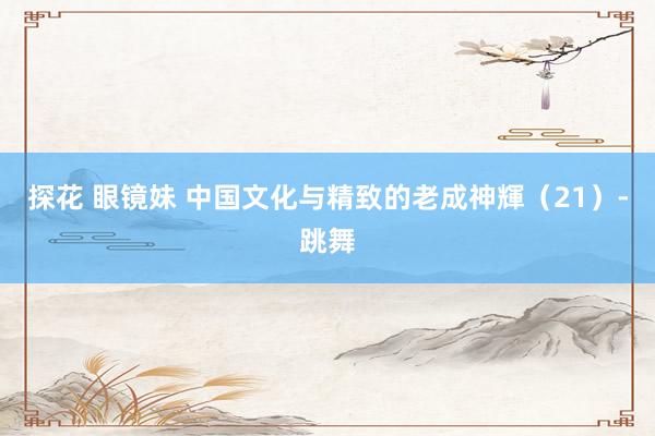 探花 眼镜妹 中国文化与精致的老成神輝（21）-跳舞