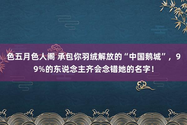 色五月色人阁 承包你羽绒解放的“中国鹅城”，99%的东说念主齐会念错她的名字！