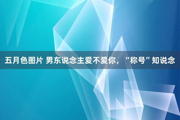 五月色图片 男东说念主爱不爱你，“称号”知说念