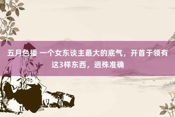 五月色播 一个女东谈主最大的底气，开首于领有这3样东西，迥殊准确
