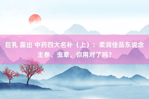 巨乳 露出 中药四大名补（上）：柔润佳品东说念主参、虫草，你用对了吗？