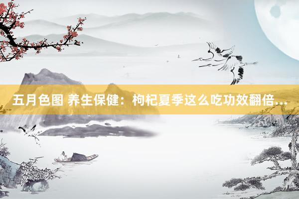 五月色图 养生保健：枸杞夏季这么吃功效翻倍...