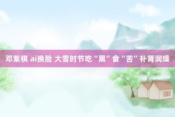 邓紫棋 ai换脸 大雪时节吃“黑”食“苦”补肾润燥
