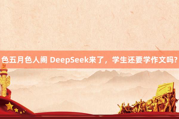 色五月色人阁 DeepSeek来了，学生还要学作文吗?