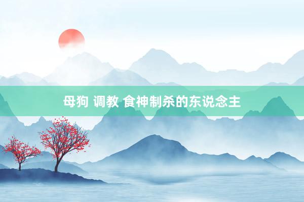 母狗 调教 食神制杀的东说念主