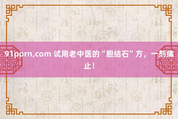 91porn，com 试用老中医的“胆结石”方，一剂痛止！