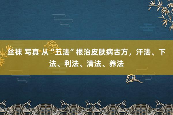 丝袜 写真 从“五法”根治皮肤病古方，汗法、下法、利法、清法、养法