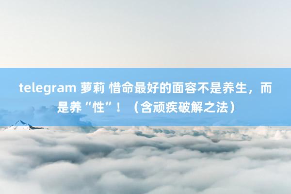 telegram 萝莉 惜命最好的面容不是养生，而是养“性”！（含顽疾破解之法）