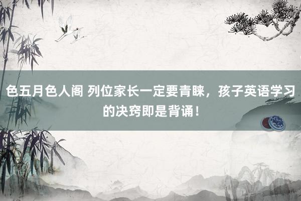 色五月色人阁 列位家长一定要青睐,孩子英语学习的决窍即是背诵!