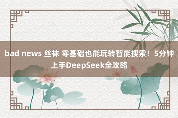 bad news 丝袜 零基础也能玩转智能搜索！5分钟上手DeepSeek全攻略