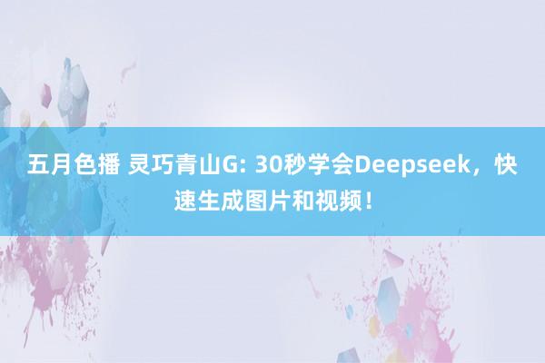 五月色播 灵巧青山G: 30秒学会Deepseek，快速生成图片和视频！