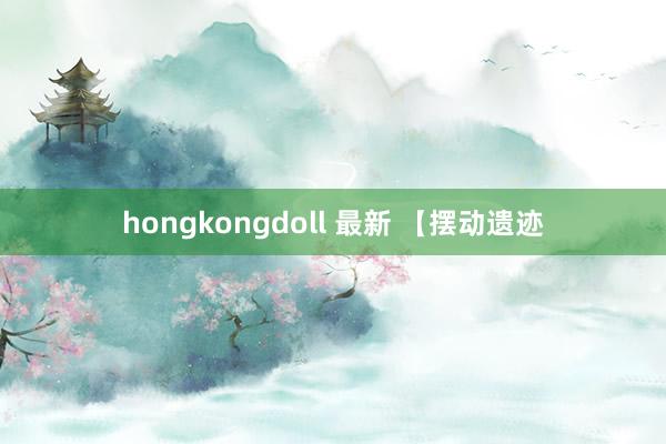 hongkongdoll 最新 【摆动遗迹